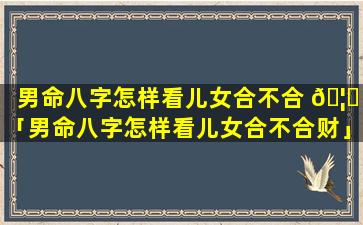 男命八字怎样看儿女合不合 🦅 「男命八字怎样看儿女合不合财」